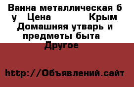 Ванна металлическая б/у › Цена ­ 2 000 - Крым Домашняя утварь и предметы быта » Другое   